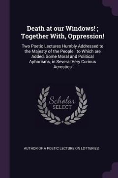 portada Death at our Windows!; Together With, Oppression!: Two Poetic Lectures Humbly Addressed to the Majesty of the People: to Which are Added, Some Moral a (en Inglés)