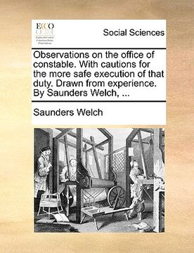 portada observations on the office of constable. with cautions for the more safe execution of that duty. drawn from experience. by saunders welch, ... (in English)