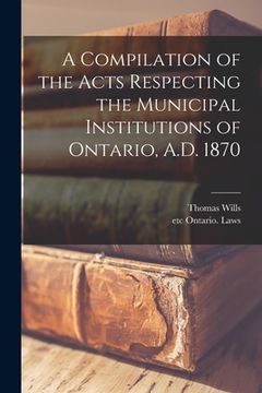 portada A Compilation of the Acts Respecting the Municipal Institutions of Ontario, A.D. 1870 [microform]