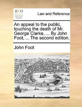 portada an appeal to the public, touching the death of mr. george clarke, ... by john foot, ... the second edition. (en Inglés)