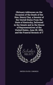 portada Obituary Addresses on the Occasion of the Death of the Hon. Henry Clay, a Senator of the United States From the State of Kentucky, Delivered in the Se (en Inglés)