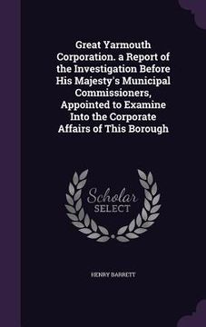 portada Great Yarmouth Corporation. a Report of the Investigation Before His Majesty's Municipal Commissioners, Appointed to Examine Into the Corporate Affair (en Inglés)