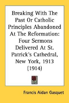portada breaking with the past or catholic principles abandoned at the reformation: four sermons delivered at st. patrick's cathedral, new york, 1913 (1914) (en Inglés)