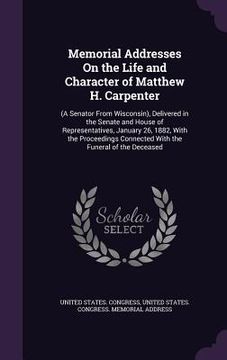 portada Memorial Addresses On the Life and Character of Matthew H. Carpenter: (A Senator From Wisconsin), Delivered in the Senate and House of Representatives (en Inglés)