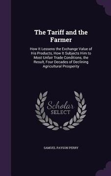 portada The Tariff and the Farmer: How It Lessens the Exchange Value of His Products, How It Subjects Him to Most Unfair Trade Conditions, the Result, Fo (en Inglés)