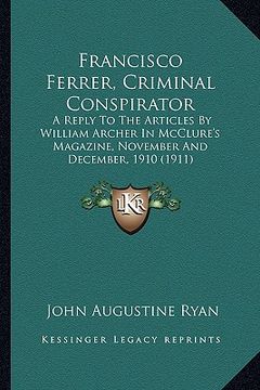 portada francisco ferrer, criminal conspirator: a reply to the articles by william archer in mcclure's magazine, november and december, 1910 (1911) (in English)