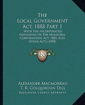 portada the local government act, 1888 part 1: with the incorporated provisions of the municipal corporations act, 1882, and other acts (1898)