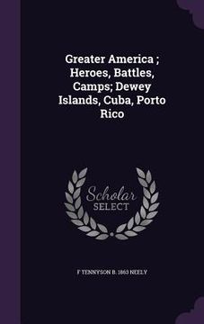 portada Greater America; Heroes, Battles, Camps; Dewey Islands, Cuba, Porto Rico (en Inglés)