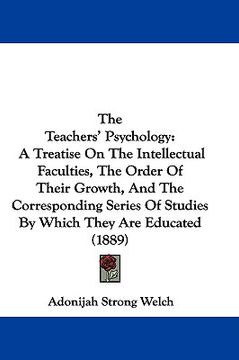 portada the teachers' psychology: a treatise on the intellectual faculties, the order of their growth, and the corresponding series of studies by which (en Inglés)