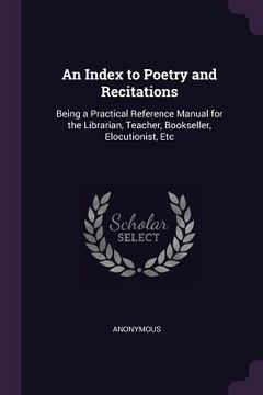 portada An Index to Poetry and Recitations: Being a Practical Reference Manual for the Librarian, Teacher, Bookseller, Elocutionist, Etc (en Inglés)