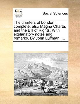 portada the charters of london complete; also magna charta, and the bill of rights. with explanatory notes and remarks. by john luffman; ... (en Inglés)
