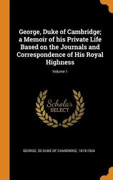 portada George, Duke of Cambridge; A Memoir of his Private Life Based on the Journals and Correspondence of his Royal Highness; Volume 1 