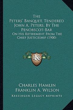 portada the peters' banquet, tendered john a. peters, by the penobscot-bar: on his retirement from the chief justiceship (1900) (en Inglés)