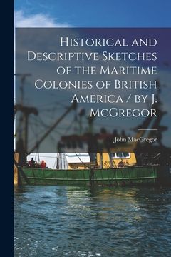 portada Historical and Descriptive Sketches of the Maritime Colonies of British America [microform] / by J. McGregor (en Inglés)
