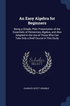 portada An Easy Algebra for Beginners: Being a Simple, Plain Presentation of the Essentials of Elementary Algebra, and Also Adapted to the Use of Those Who C