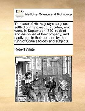 portada the case of his majesty's subjects, settled on the coast of yucatan, who were, in september 1779, robbed and despoiled of their property, and captivat (en Inglés)
