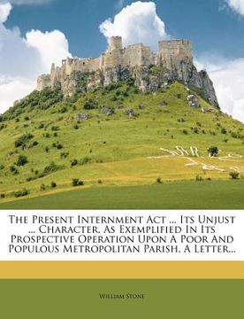 portada the present internment act ... its unjust ... character, as exemplified in its prospective operation upon a poor and populous metropolitan parish, a l (en Inglés)