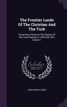 portada The Frontier Lands Of The Christian And The Turk: Comprising Travels In The Regions Of The Lower Danube In 1850 And 1851, Volume 1 (en Inglés)