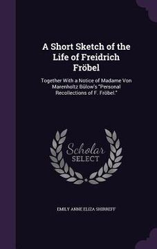 portada A Short Sketch of the Life of Freidrich Fröbel: Together With a Notice of Madame Von Marenholtz Bülow's "Personal Recollections of F. Fröbel." (en Inglés)