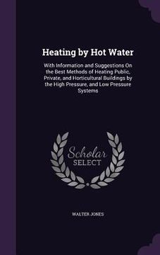 portada Heating by Hot Water: With Information and Suggestions On the Best Methods of Heating Public, Private, and Horticultural Buildings by the Hi (in English)