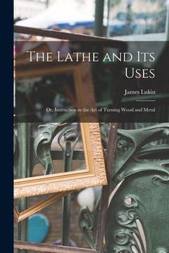 portada The Lathe and Its Uses: Or, Instruction in the Art of Turning Wood and Metal (en Inglés)