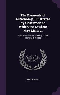 portada The Elements of Astronomy, Illustrated by Observations Which the Student May Make ...: To Which Is Added, an Essay On the Plurality of Worlds (in English)