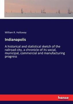 portada Indianapolis: A historical and statistical sketch of the railroad city, a chronicle of its social, municipal, commercial and manufac (en Inglés)