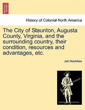 portada the city of staunton, augusta county, virginia, and the surrounding country, their condition, resources and advantages, etc. (en Inglés)