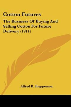 portada cotton futures: the business of buying and selling cotton for future delivery (1911) (en Inglés)