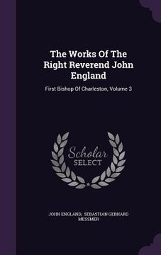portada The Works Of The Right Reverend John England: First Bishop Of Charleston, Volume 3 (en Inglés)