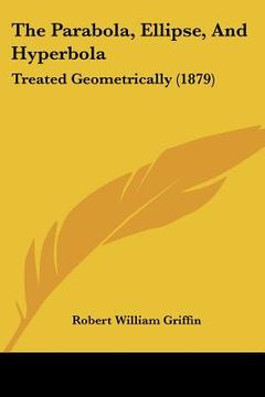 portada the parabola, ellipse, and hyperbola: treated geometrically (1879) (en Inglés)