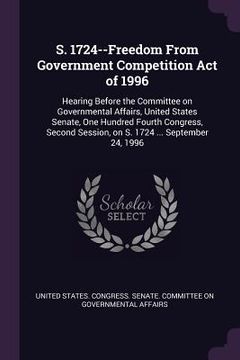 portada S. 1724--Freedom From Government Competition Act of 1996: Hearing Before the Committee on Governmental Affairs, United States Senate, One Hundred Four (en Inglés)