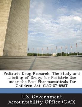 portada Pediatric Drug Research: The Study and Labeling of Drugs for Pediatric Use Under the Best Pharmaceuticals for Children ACT: Gao-07-898t (in English)