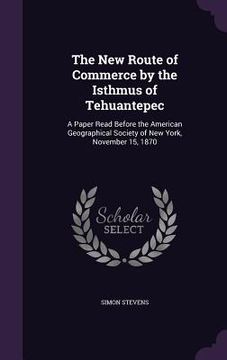 portada The New Route of Commerce by the Isthmus of Tehuantepec: A Paper Read Before the American Geographical Society of New York, November 15, 1870 (in English)