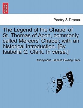 portada the legend of the chapel of st. thomas of acon, commonly called mercers' chapel; with an historical introduction. [by isabella g. clark. in verse.] (en Inglés)