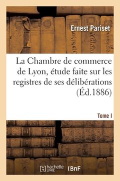 portada La Chambre de Commerce de Lyon, Étude Faite Sur Les Registres de Ses Délibérations: Tome I. Xviiie Siècle (en Francés)