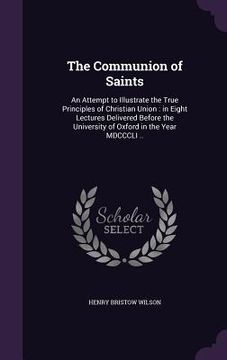 portada The Communion of Saints: An Attempt to Illustrate the True Principles of Christian Union: in Eight Lectures Delivered Before the University of (en Inglés)