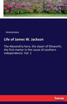 portada Life of James W. Jackson: The Alexandria hero, the slayer of Ellsworth, the first martyr in the cause of southern independence. Vol. 1 (en Inglés)