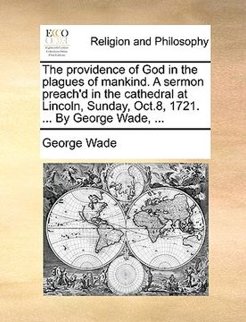 portada the providence of god in the plagues of mankind. a sermon preach'd in the cathedral at lincoln, sunday, oct.8, 1721. ... by george wade, ... (en Inglés)