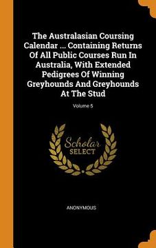 portada The Australasian Coursing Calendar. Containing Returns of all Public Courses run in Australia, With Extended Pedigrees of Winning Greyhounds and Greyhounds at the Stud; Volume 5 