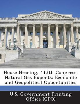portada House Hearing, 113th Congress: Natural Gas Exports: Economic and Geopolitical Opportunities (en Inglés)