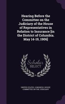 portada Hearing Before the Committee on the Judiciary of the House of Representatives in Relation to Insurance [in the District of Columbia. May 14-19, 1906]