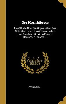 portada Die Kornhäuser: Eine Studie Über Die Organisation Des Getreideverkaufes in Amerika, Indien Und Russland, Sowie in Einigen Deutschen Staaten ... (in German)