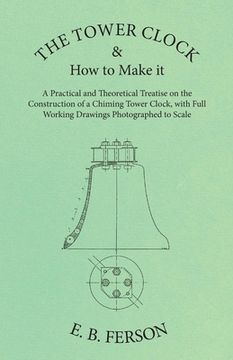 portada The Tower Clock and How to Make it - A Practical and Theoretical Treatise on the Construction of a Chiming Tower Clock, with Full Working Drawings Pho (en Inglés)