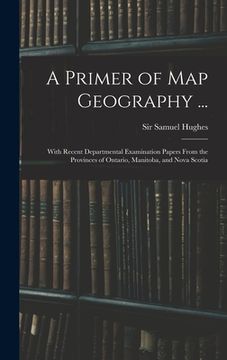 portada A Primer of Map Geography ...: With Recent Departmental Examination Papers From the Provinces of Ontario, Manitoba, and Nova Scotia (en Inglés)