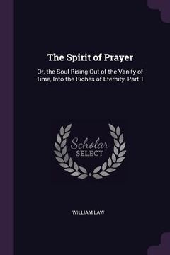 portada The Spirit of Prayer: Or, the Soul Rising Out of the Vanity of Time, Into the Riches of Eternity, Part 1 (en Inglés)