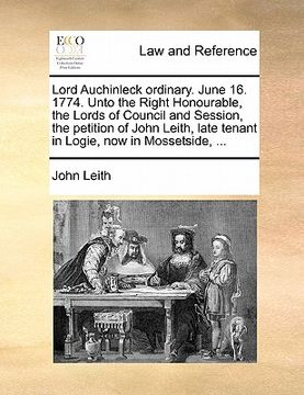 portada lord auchinleck ordinary. june 16. 1774. unto the right honourable, the lords of council and session, the petition of john leith, late tenant in logie (en Inglés)