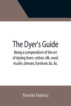 portada The Dyer's Guide Being a compendium of the art of dyeing linen, cotton, silk, wool, muslin, dresses, furniture, &c. &c.; with the method of scouring w 