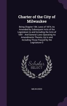 portada Charter of the City of Milwaukee: Being Chapter 184, Laws of 1874, As Amended by Subsequent Acts of the Legislature to and Including the Acts of 1891: (in English)
