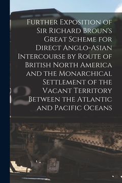 portada Further Exposition of Sir Richard Broun's Great Scheme for Direct Anglo-Asian Intercourse by Route of British North America and the Monarchical Settle (en Inglés)